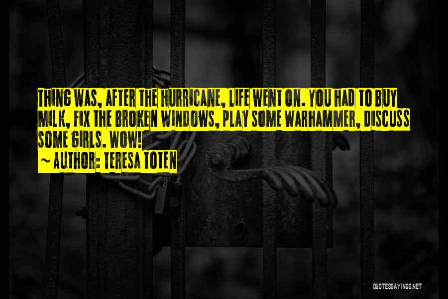 Teresa Toten Quotes: Thing Was, After The Hurricane, Life Went On. You Had To Buy Milk, Fix The Broken Windows, Play Some Warhammer,