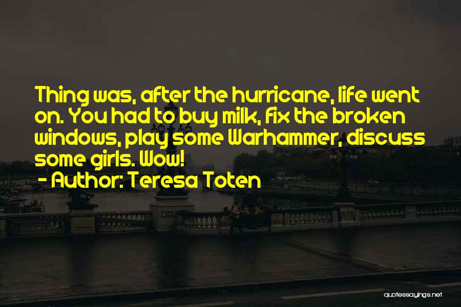 Teresa Toten Quotes: Thing Was, After The Hurricane, Life Went On. You Had To Buy Milk, Fix The Broken Windows, Play Some Warhammer,