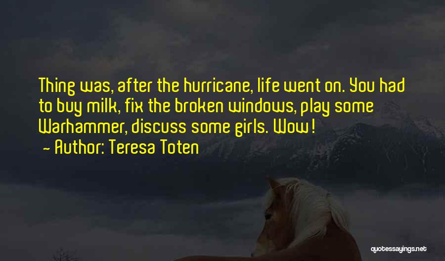 Teresa Toten Quotes: Thing Was, After The Hurricane, Life Went On. You Had To Buy Milk, Fix The Broken Windows, Play Some Warhammer,