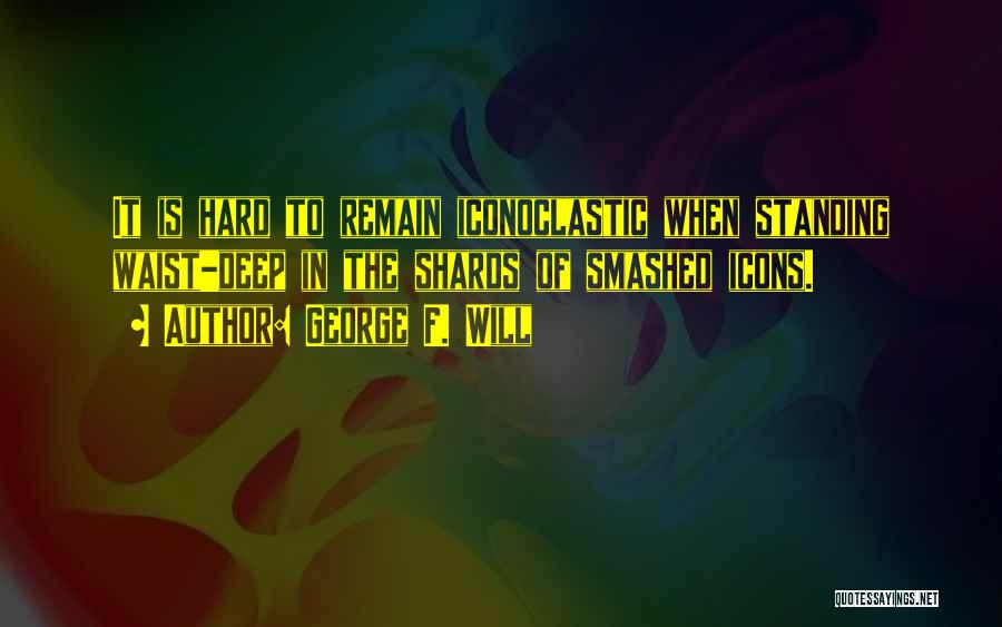 George F. Will Quotes: It Is Hard To Remain Iconoclastic When Standing Waist-deep In The Shards Of Smashed Icons.