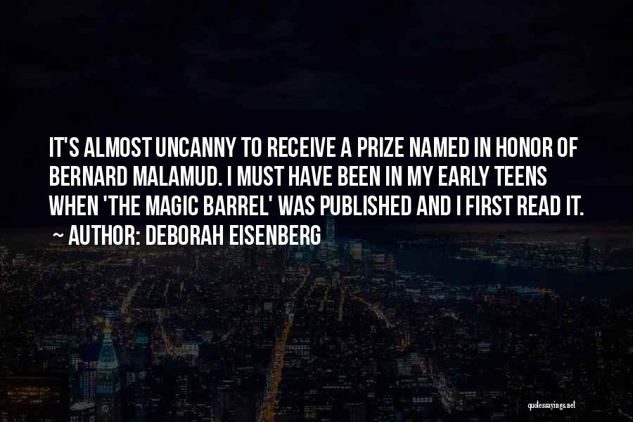 Deborah Eisenberg Quotes: It's Almost Uncanny To Receive A Prize Named In Honor Of Bernard Malamud. I Must Have Been In My Early