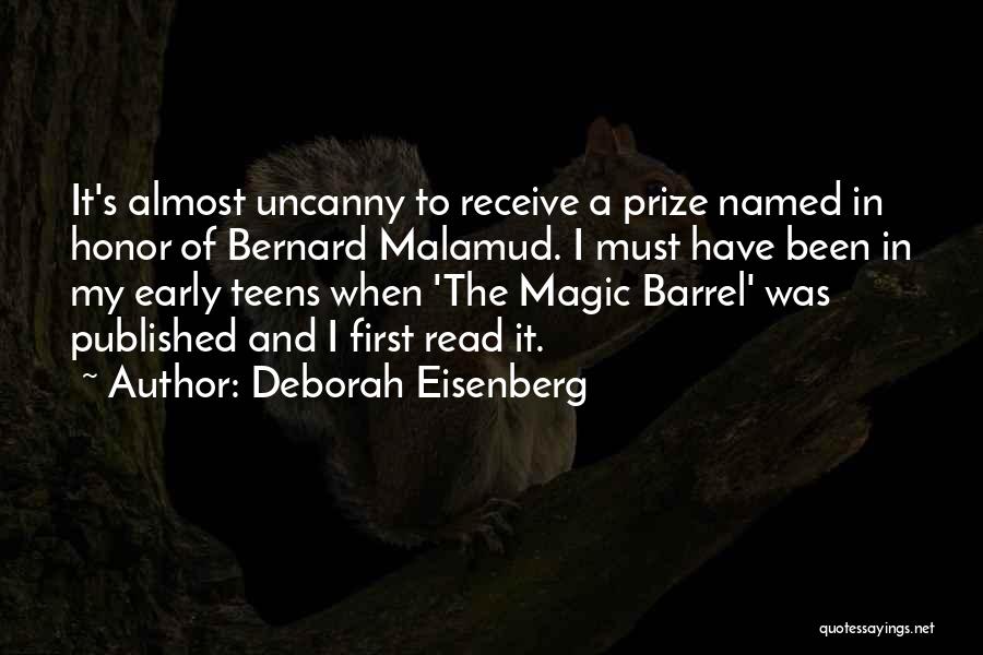 Deborah Eisenberg Quotes: It's Almost Uncanny To Receive A Prize Named In Honor Of Bernard Malamud. I Must Have Been In My Early