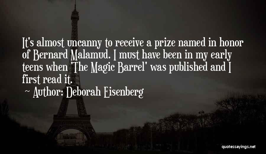 Deborah Eisenberg Quotes: It's Almost Uncanny To Receive A Prize Named In Honor Of Bernard Malamud. I Must Have Been In My Early