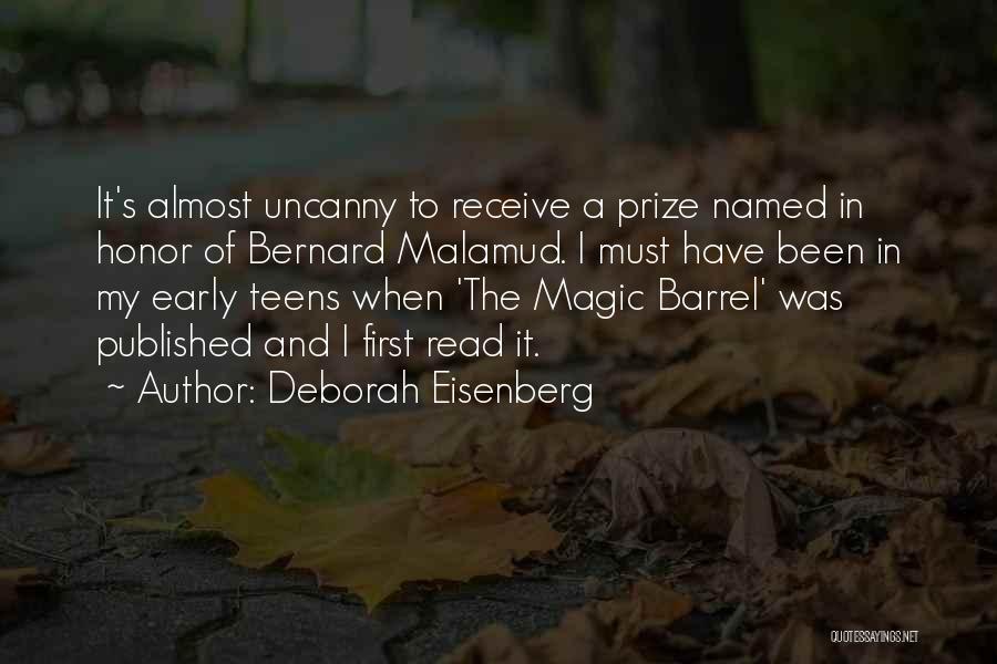 Deborah Eisenberg Quotes: It's Almost Uncanny To Receive A Prize Named In Honor Of Bernard Malamud. I Must Have Been In My Early