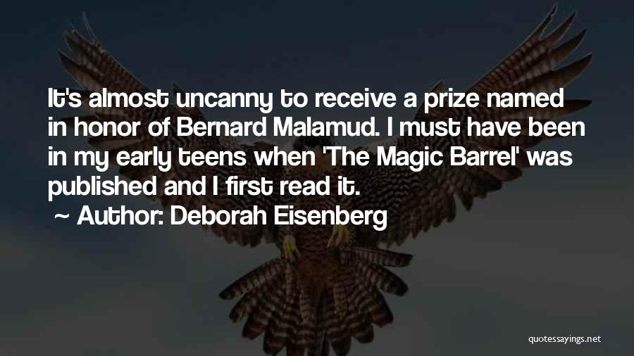 Deborah Eisenberg Quotes: It's Almost Uncanny To Receive A Prize Named In Honor Of Bernard Malamud. I Must Have Been In My Early