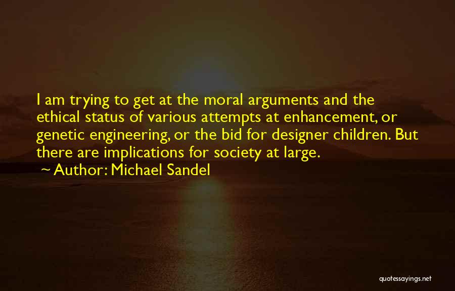 Michael Sandel Quotes: I Am Trying To Get At The Moral Arguments And The Ethical Status Of Various Attempts At Enhancement, Or Genetic