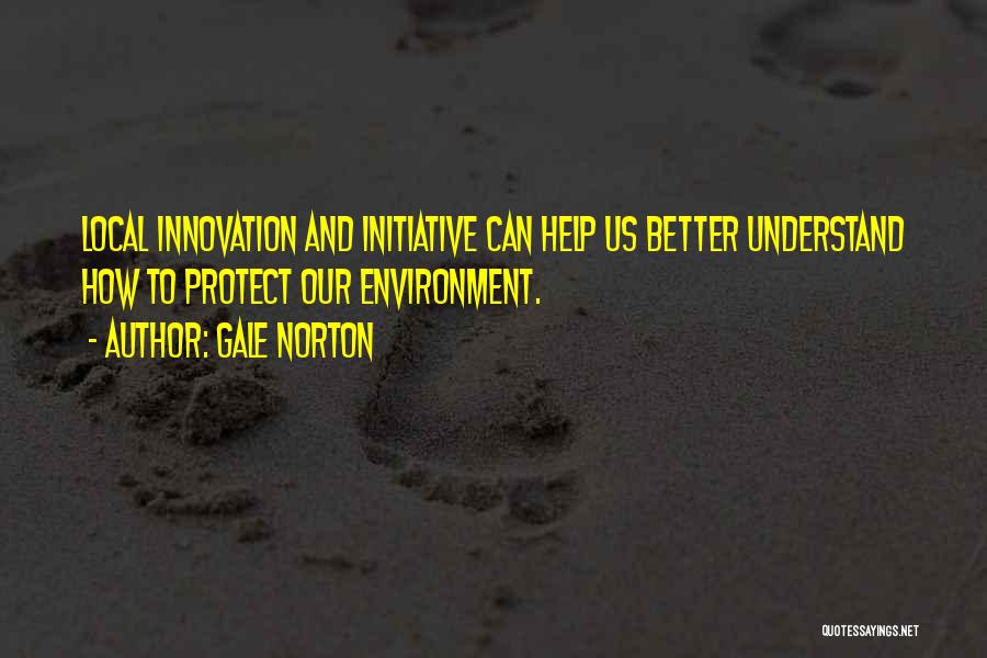 Gale Norton Quotes: Local Innovation And Initiative Can Help Us Better Understand How To Protect Our Environment.