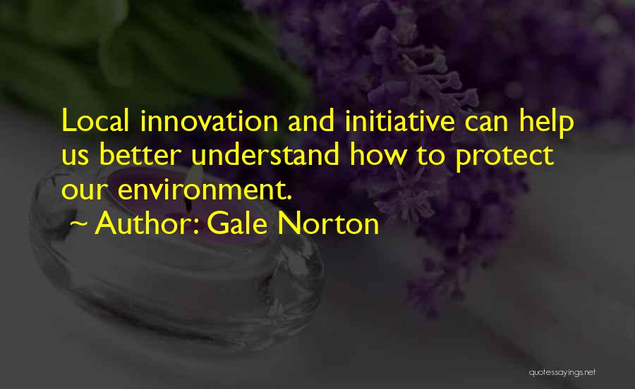 Gale Norton Quotes: Local Innovation And Initiative Can Help Us Better Understand How To Protect Our Environment.