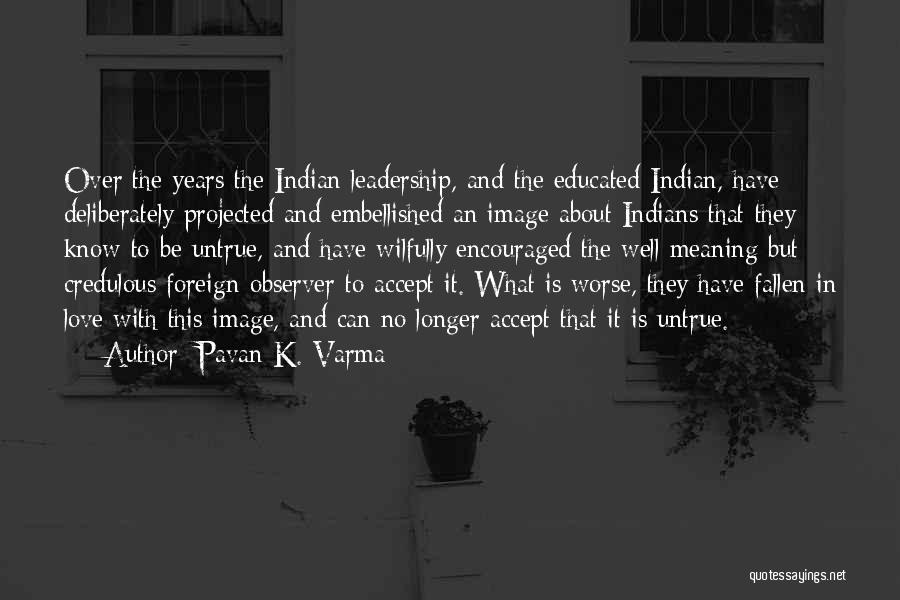 Pavan K. Varma Quotes: Over The Years The Indian Leadership, And The Educated Indian, Have Deliberately Projected And Embellished An Image About Indians That