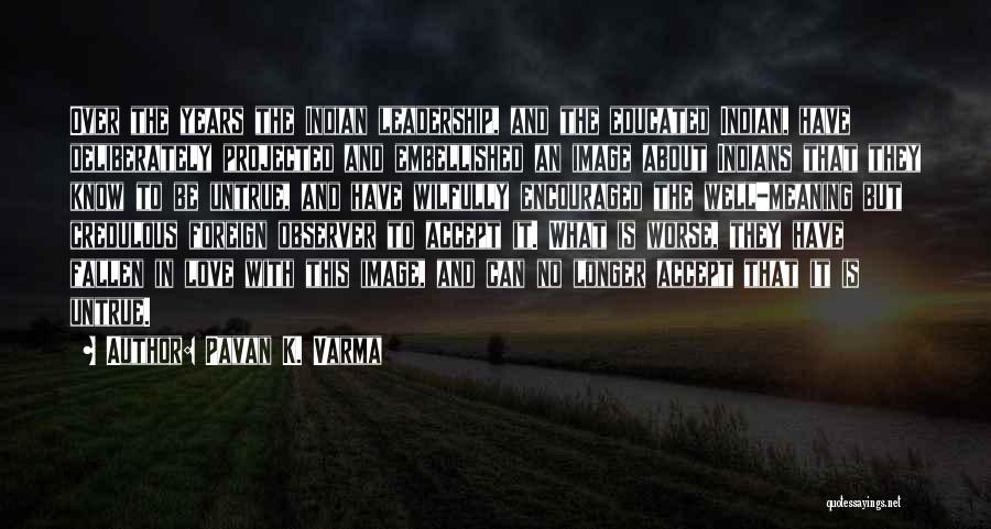 Pavan K. Varma Quotes: Over The Years The Indian Leadership, And The Educated Indian, Have Deliberately Projected And Embellished An Image About Indians That