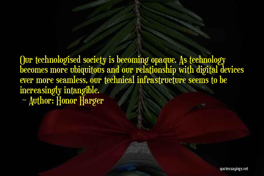 Honor Harger Quotes: Our Technologised Society Is Becoming Opaque. As Technology Becomes More Ubiquitous And Our Relationship With Digital Devices Ever More Seamless,