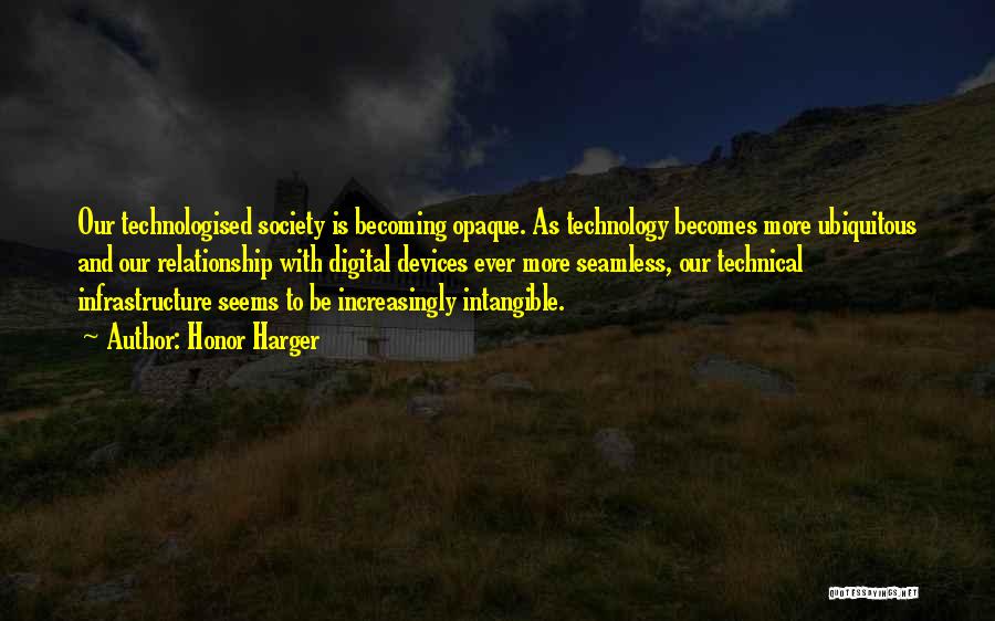 Honor Harger Quotes: Our Technologised Society Is Becoming Opaque. As Technology Becomes More Ubiquitous And Our Relationship With Digital Devices Ever More Seamless,