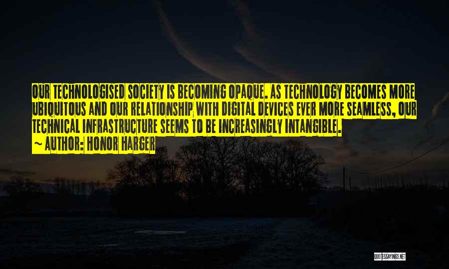 Honor Harger Quotes: Our Technologised Society Is Becoming Opaque. As Technology Becomes More Ubiquitous And Our Relationship With Digital Devices Ever More Seamless,