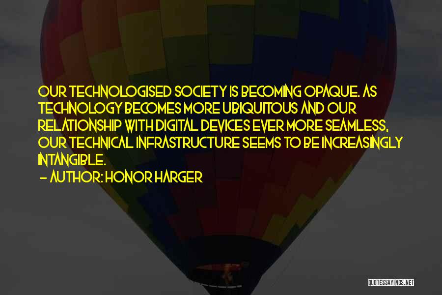 Honor Harger Quotes: Our Technologised Society Is Becoming Opaque. As Technology Becomes More Ubiquitous And Our Relationship With Digital Devices Ever More Seamless,