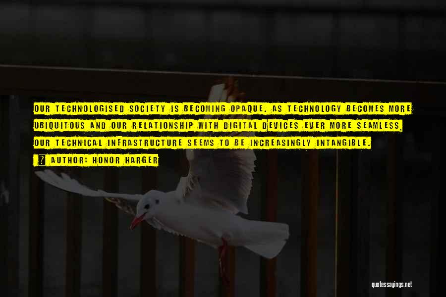 Honor Harger Quotes: Our Technologised Society Is Becoming Opaque. As Technology Becomes More Ubiquitous And Our Relationship With Digital Devices Ever More Seamless,