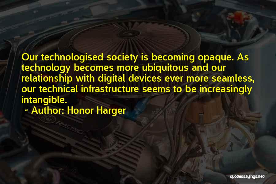 Honor Harger Quotes: Our Technologised Society Is Becoming Opaque. As Technology Becomes More Ubiquitous And Our Relationship With Digital Devices Ever More Seamless,