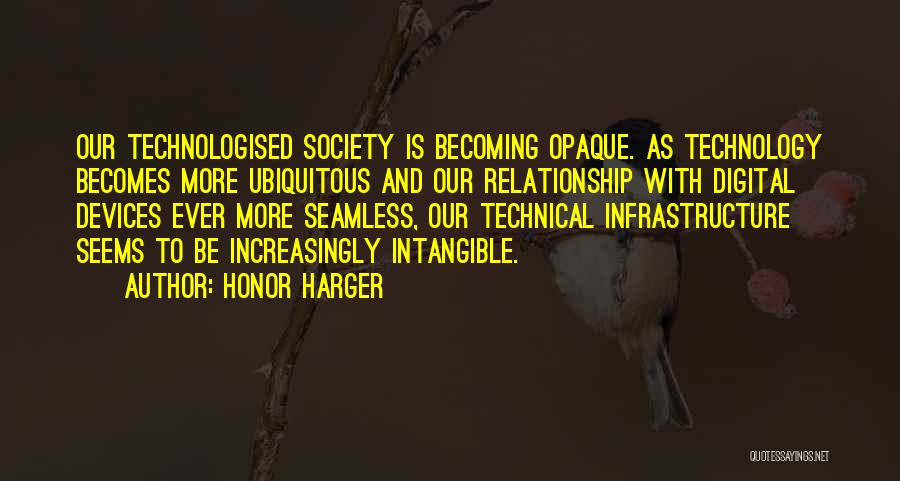 Honor Harger Quotes: Our Technologised Society Is Becoming Opaque. As Technology Becomes More Ubiquitous And Our Relationship With Digital Devices Ever More Seamless,