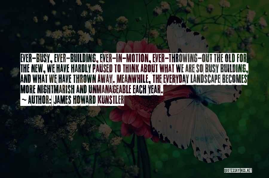 James Howard Kunstler Quotes: Ever-busy, Ever-building, Ever-in-motion, Ever-throwing-out The Old For The New, We Have Hardly Paused To Think About What We Are So