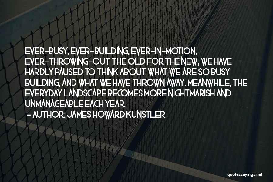 James Howard Kunstler Quotes: Ever-busy, Ever-building, Ever-in-motion, Ever-throwing-out The Old For The New, We Have Hardly Paused To Think About What We Are So