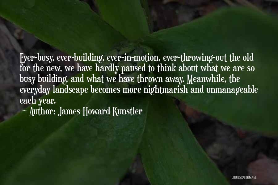 James Howard Kunstler Quotes: Ever-busy, Ever-building, Ever-in-motion, Ever-throwing-out The Old For The New, We Have Hardly Paused To Think About What We Are So