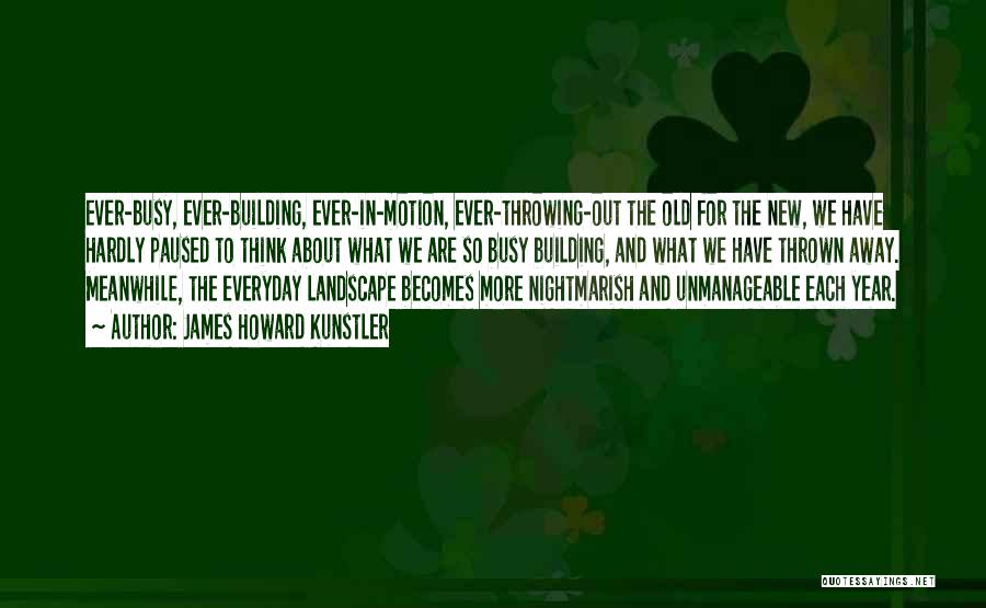 James Howard Kunstler Quotes: Ever-busy, Ever-building, Ever-in-motion, Ever-throwing-out The Old For The New, We Have Hardly Paused To Think About What We Are So