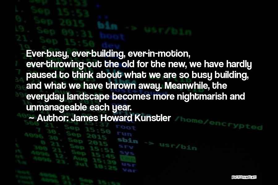 James Howard Kunstler Quotes: Ever-busy, Ever-building, Ever-in-motion, Ever-throwing-out The Old For The New, We Have Hardly Paused To Think About What We Are So