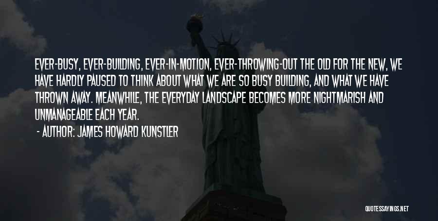 James Howard Kunstler Quotes: Ever-busy, Ever-building, Ever-in-motion, Ever-throwing-out The Old For The New, We Have Hardly Paused To Think About What We Are So