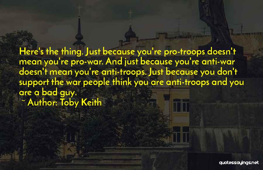 Toby Keith Quotes: Here's The Thing. Just Because You're Pro-troops Doesn't Mean You're Pro-war. And Just Because You're Anti-war Doesn't Mean You're Anti-troops.