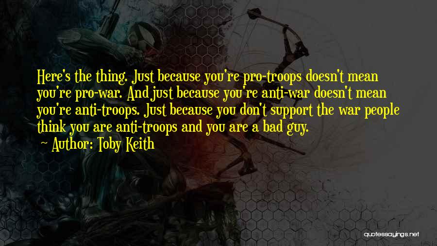 Toby Keith Quotes: Here's The Thing. Just Because You're Pro-troops Doesn't Mean You're Pro-war. And Just Because You're Anti-war Doesn't Mean You're Anti-troops.