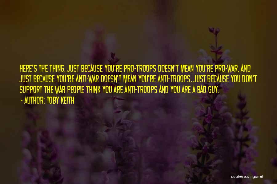 Toby Keith Quotes: Here's The Thing. Just Because You're Pro-troops Doesn't Mean You're Pro-war. And Just Because You're Anti-war Doesn't Mean You're Anti-troops.