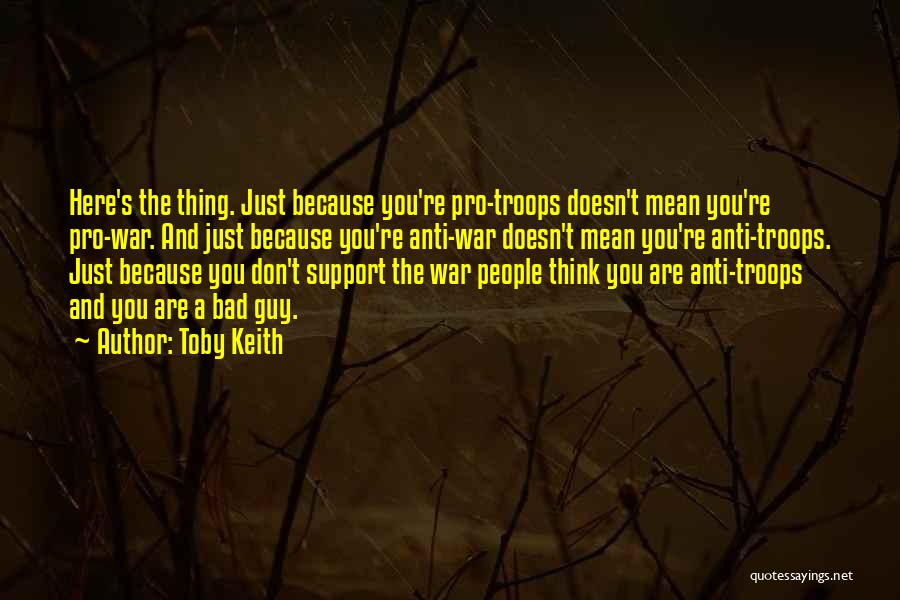 Toby Keith Quotes: Here's The Thing. Just Because You're Pro-troops Doesn't Mean You're Pro-war. And Just Because You're Anti-war Doesn't Mean You're Anti-troops.