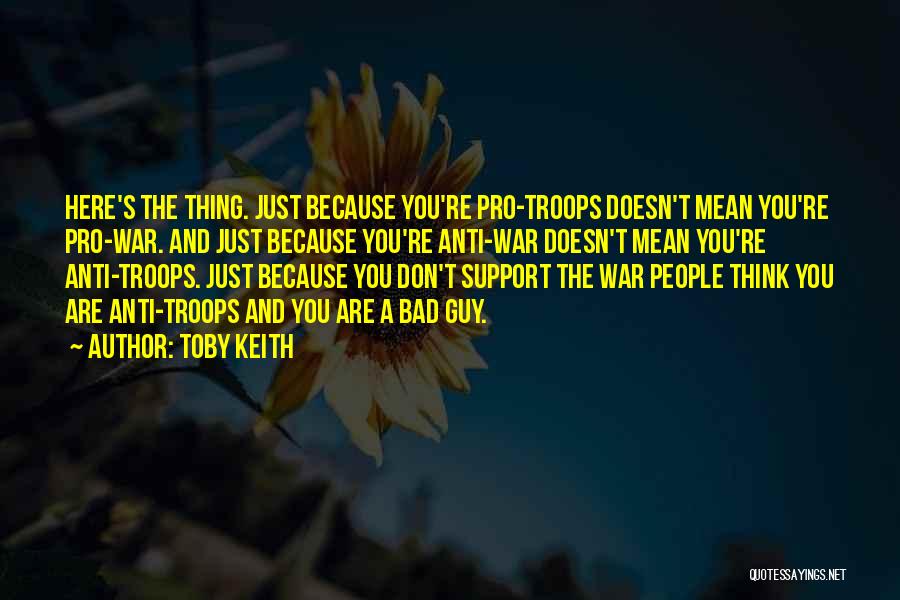 Toby Keith Quotes: Here's The Thing. Just Because You're Pro-troops Doesn't Mean You're Pro-war. And Just Because You're Anti-war Doesn't Mean You're Anti-troops.