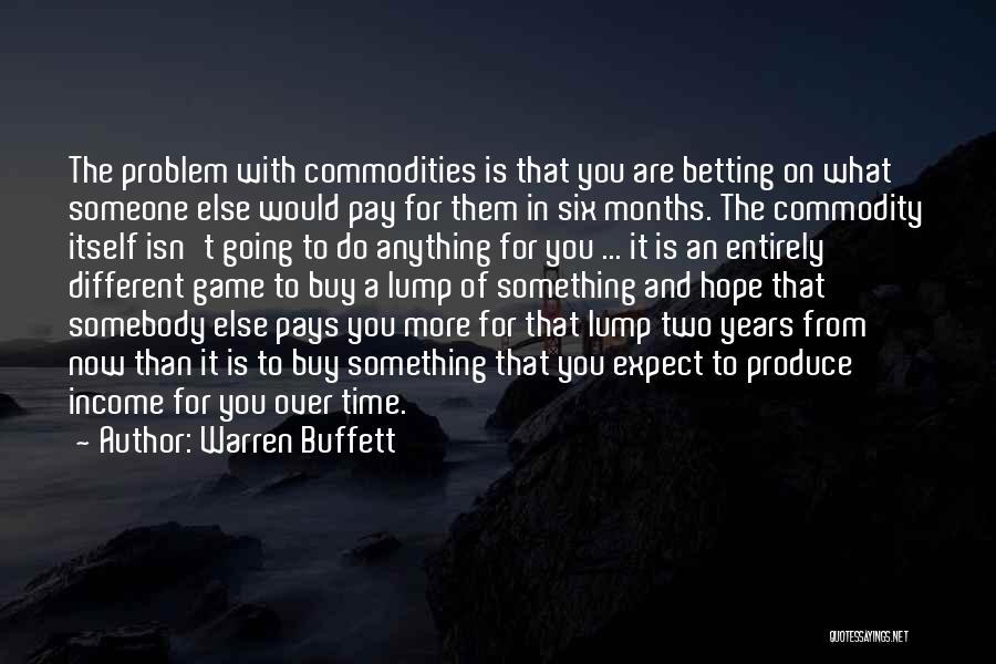 Warren Buffett Quotes: The Problem With Commodities Is That You Are Betting On What Someone Else Would Pay For Them In Six Months.