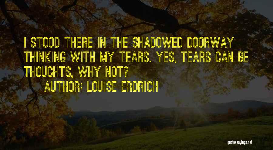 Louise Erdrich Quotes: I Stood There In The Shadowed Doorway Thinking With My Tears. Yes, Tears Can Be Thoughts, Why Not?
