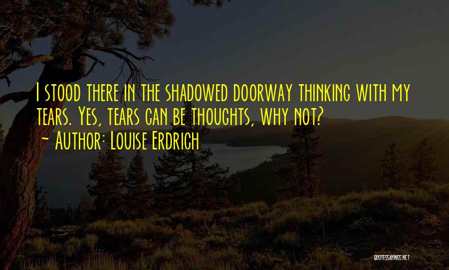 Louise Erdrich Quotes: I Stood There In The Shadowed Doorway Thinking With My Tears. Yes, Tears Can Be Thoughts, Why Not?