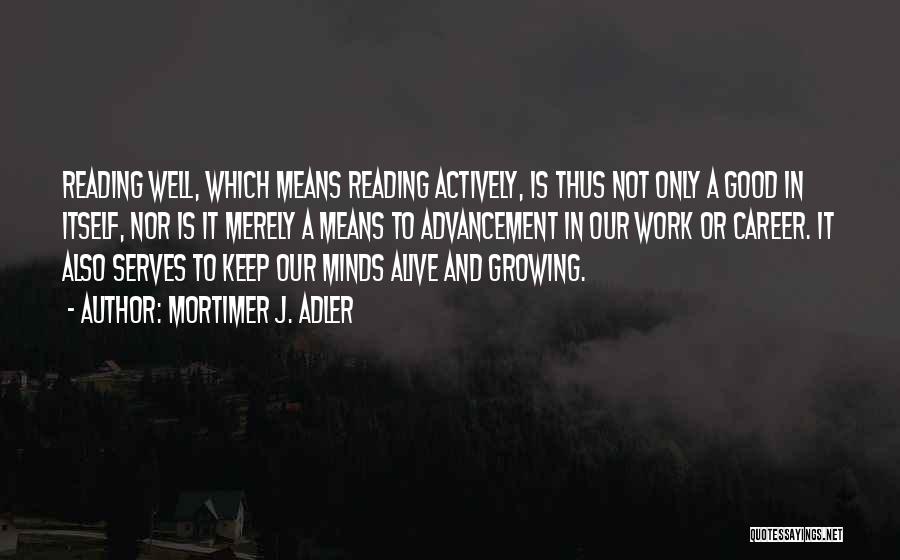 Mortimer J. Adler Quotes: Reading Well, Which Means Reading Actively, Is Thus Not Only A Good In Itself, Nor Is It Merely A Means