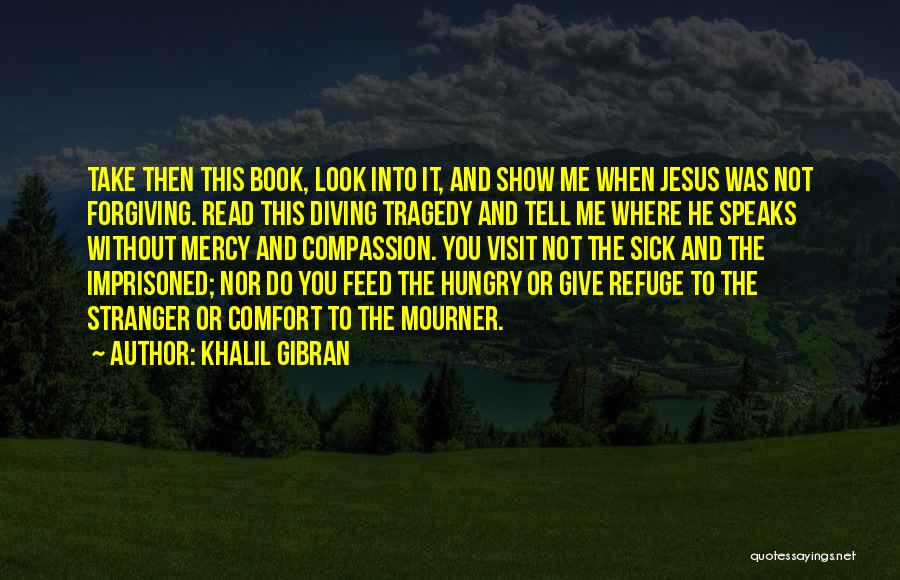 Khalil Gibran Quotes: Take Then This Book, Look Into It, And Show Me When Jesus Was Not Forgiving. Read This Diving Tragedy And