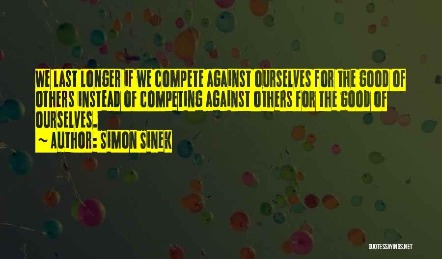 Simon Sinek Quotes: We Last Longer If We Compete Against Ourselves For The Good Of Others Instead Of Competing Against Others For The