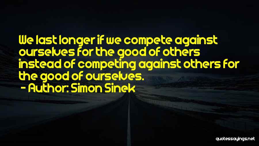 Simon Sinek Quotes: We Last Longer If We Compete Against Ourselves For The Good Of Others Instead Of Competing Against Others For The