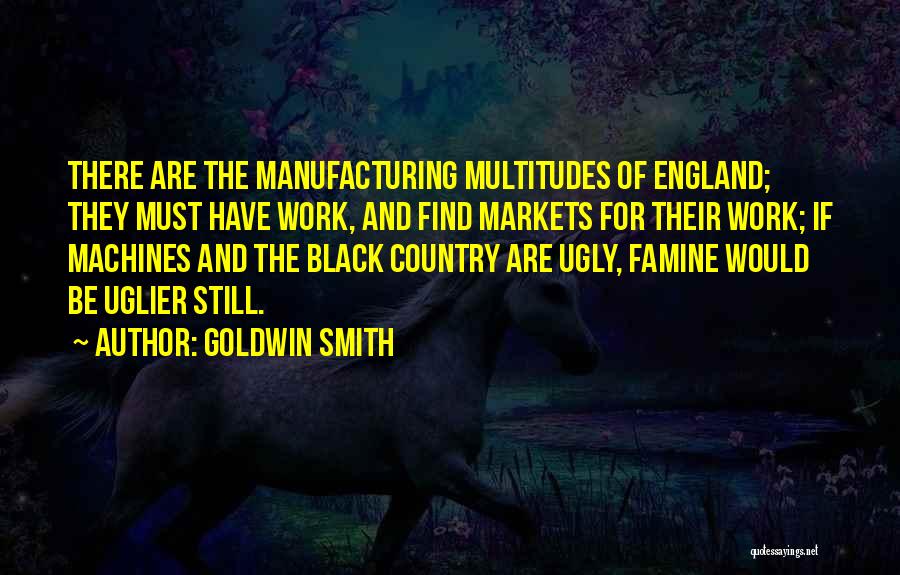 Goldwin Smith Quotes: There Are The Manufacturing Multitudes Of England; They Must Have Work, And Find Markets For Their Work; If Machines And