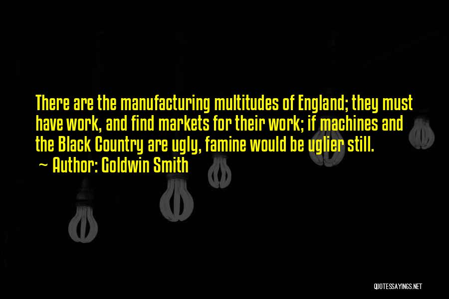 Goldwin Smith Quotes: There Are The Manufacturing Multitudes Of England; They Must Have Work, And Find Markets For Their Work; If Machines And