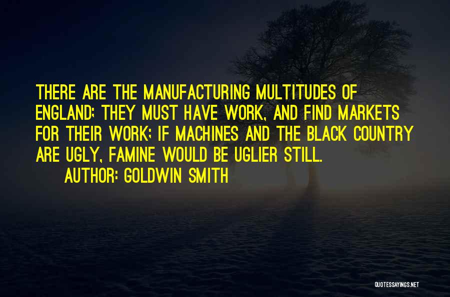 Goldwin Smith Quotes: There Are The Manufacturing Multitudes Of England; They Must Have Work, And Find Markets For Their Work; If Machines And