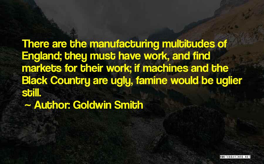 Goldwin Smith Quotes: There Are The Manufacturing Multitudes Of England; They Must Have Work, And Find Markets For Their Work; If Machines And