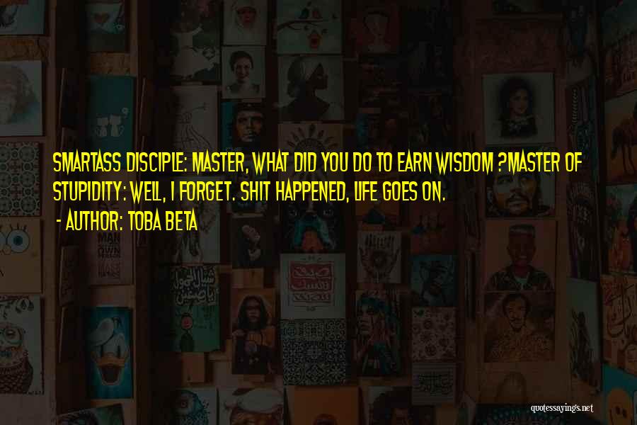 Toba Beta Quotes: Smartass Disciple: Master, What Did You Do To Earn Wisdom ?master Of Stupidity: Well, I Forget. Shit Happened, Life Goes