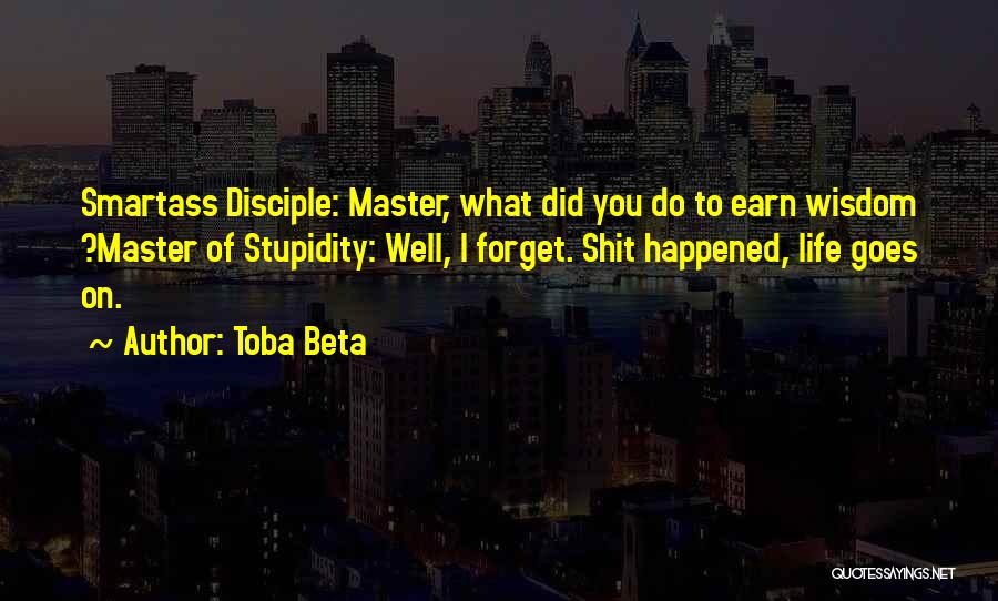 Toba Beta Quotes: Smartass Disciple: Master, What Did You Do To Earn Wisdom ?master Of Stupidity: Well, I Forget. Shit Happened, Life Goes