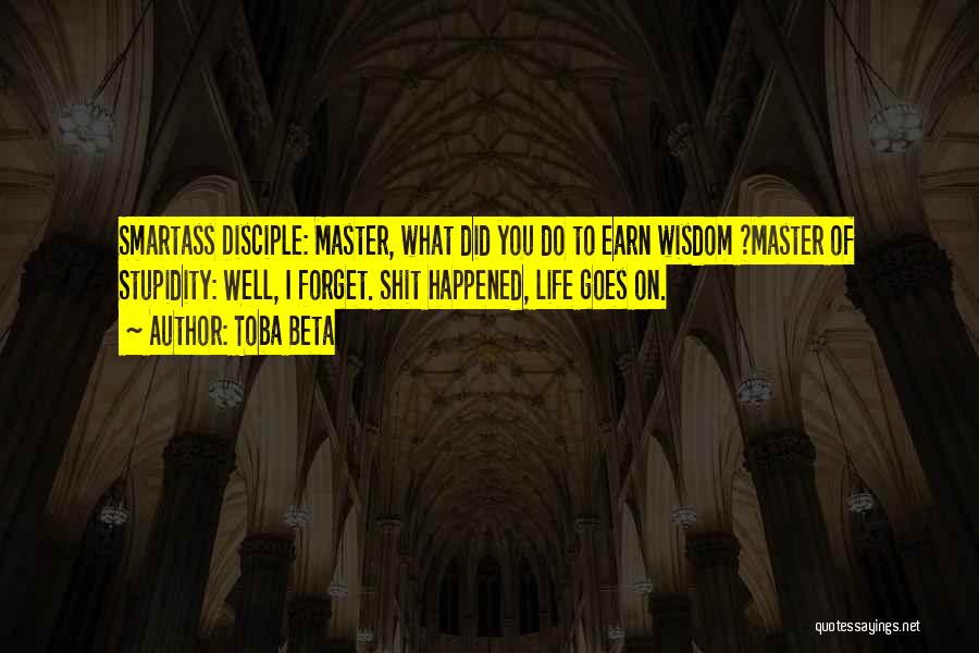 Toba Beta Quotes: Smartass Disciple: Master, What Did You Do To Earn Wisdom ?master Of Stupidity: Well, I Forget. Shit Happened, Life Goes