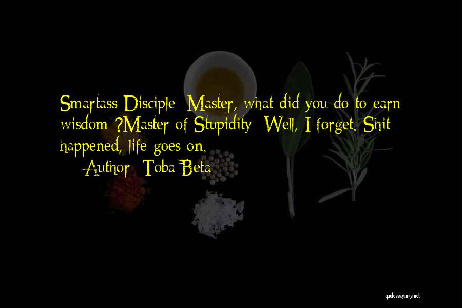 Toba Beta Quotes: Smartass Disciple: Master, What Did You Do To Earn Wisdom ?master Of Stupidity: Well, I Forget. Shit Happened, Life Goes