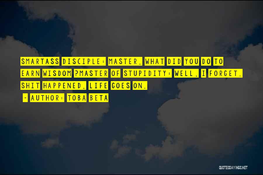 Toba Beta Quotes: Smartass Disciple: Master, What Did You Do To Earn Wisdom ?master Of Stupidity: Well, I Forget. Shit Happened, Life Goes
