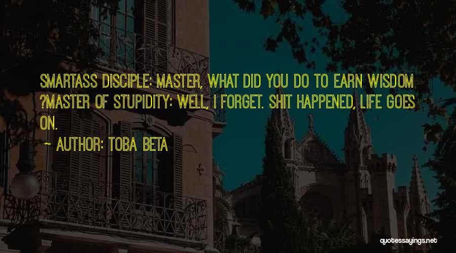 Toba Beta Quotes: Smartass Disciple: Master, What Did You Do To Earn Wisdom ?master Of Stupidity: Well, I Forget. Shit Happened, Life Goes