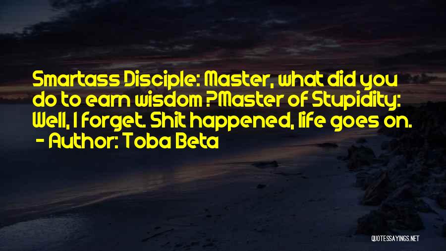 Toba Beta Quotes: Smartass Disciple: Master, What Did You Do To Earn Wisdom ?master Of Stupidity: Well, I Forget. Shit Happened, Life Goes